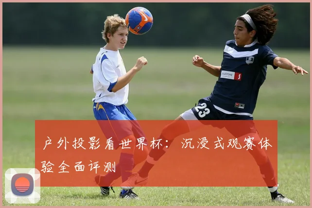 户外投影看世界杯：沉浸式观赛体验全面评测