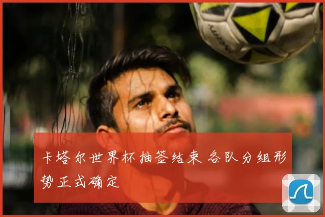 卡塔尔世界杯抽签结束 各队分组形势正式确定