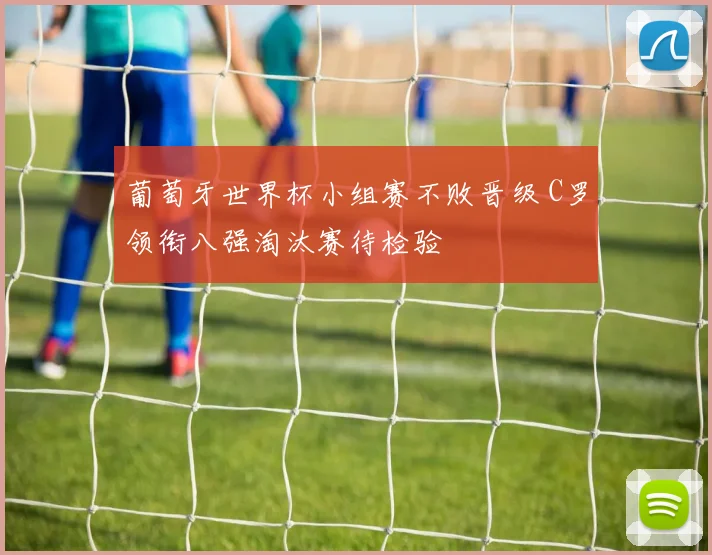 葡萄牙世界杯小组赛不败晋级 C罗领衔八强淘汰赛待检验