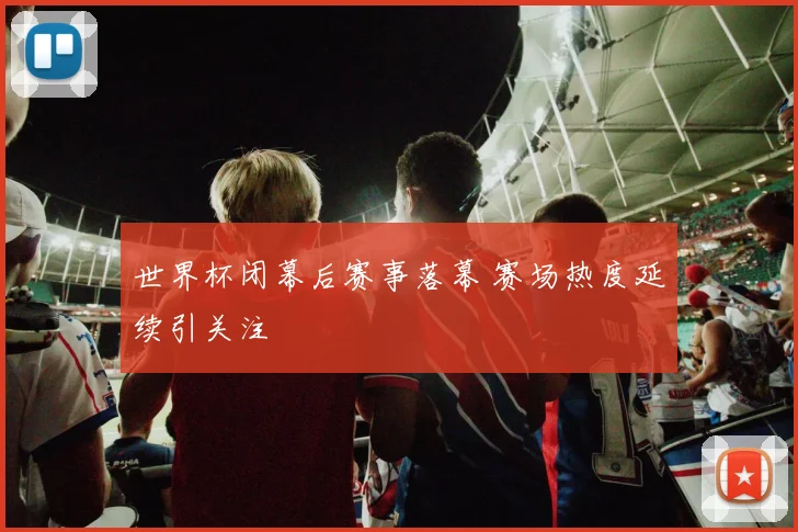 世界杯闭幕后赛事落幕 赛场热度延续引关注