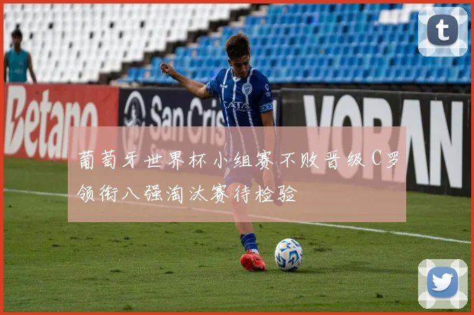 葡萄牙世界杯小组赛不败晋级 C罗领衔八强淘汰赛待检验