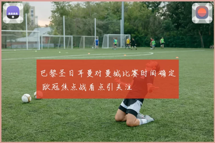 巴黎圣日耳曼对曼城比赛时间确定 欧冠焦点战看点引关注