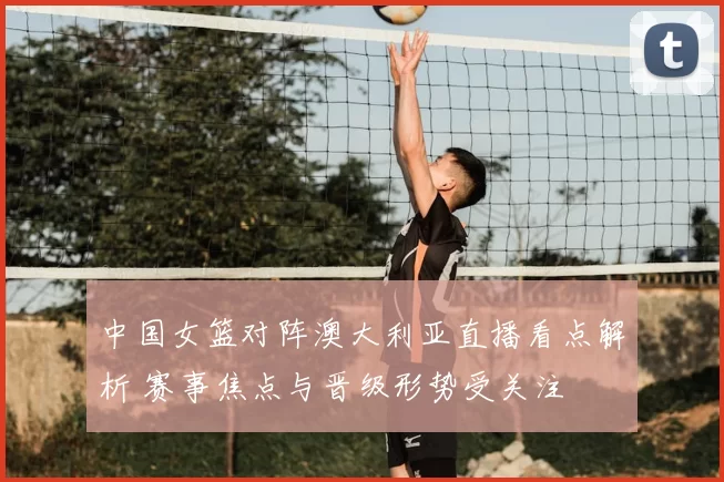 中国女篮对阵澳大利亚直播看点解析 赛事焦点与晋级形势受关注