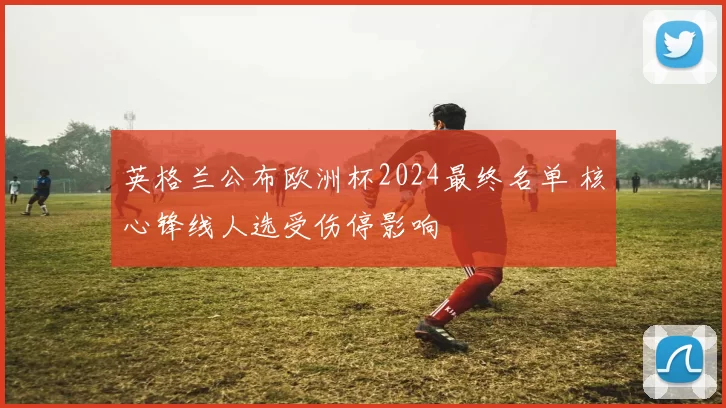 英格兰公布欧洲杯2024最终名单 核心锋线人选受伤停影响