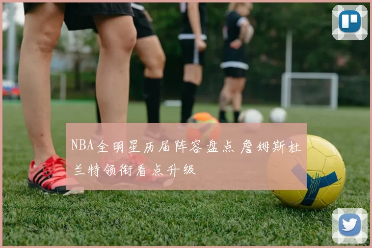 NBA全明星历届阵容盘点 詹姆斯杜兰特领衔看点升级