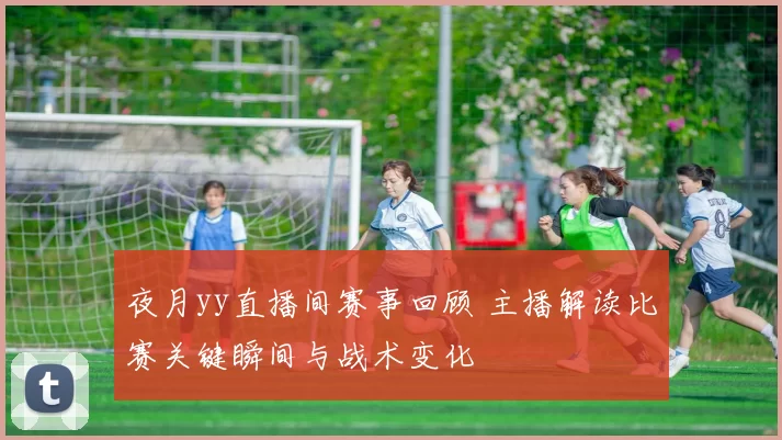 夜月yy直播间赛事回顾 主播解读比赛关键瞬间与战术变化
