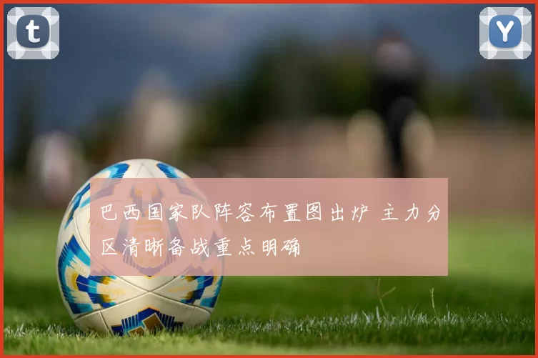 巴西国家队阵容布置图出炉 主力分区清晰备战重点明确