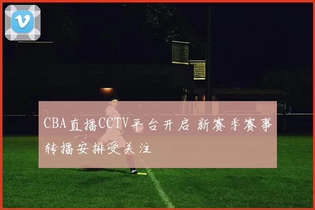 CBA直播CCTV平台开启 新赛季赛事转播安排受关注