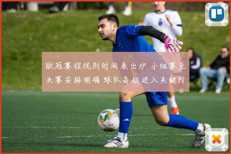 欧冠赛程规则时间表出炉 小组赛至决赛安排明确 球队备战进入关键阶段