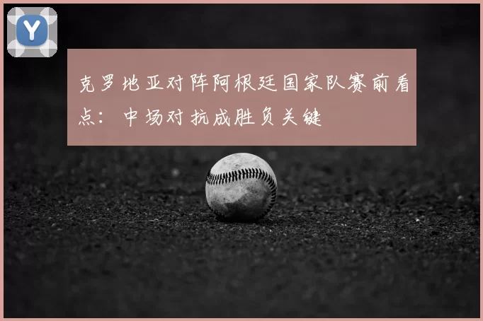 克罗地亚对阵阿根廷国家队赛前看点：中场对抗成胜负关键