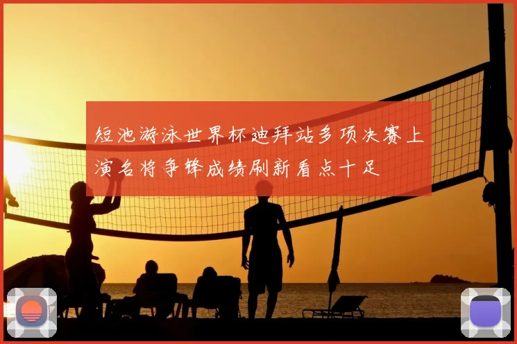 短池游泳世界杯迪拜站多项决赛上演名将争锋成绩刷新看点十足