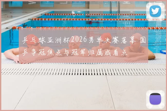 乒乓球亚洲杯2026男单决赛落幕 国乒争冠焦点与冠军归属成看点