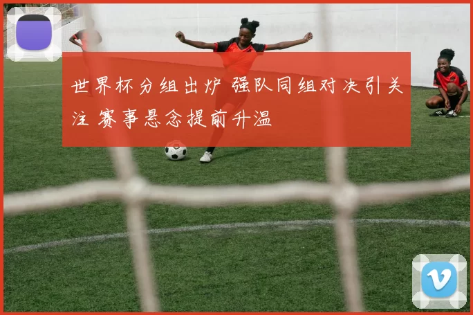 世界杯分组出炉 强队同组对决引关注 赛事悬念提前升温