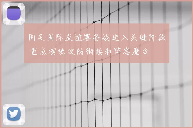 国足国际友谊赛备战进入关键阶段 重点演练攻防衔接和阵容磨合