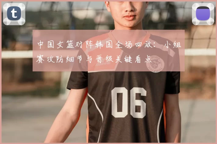 中国女篮对阵韩国全场回放：小组赛攻防细节与晋级关键看点
