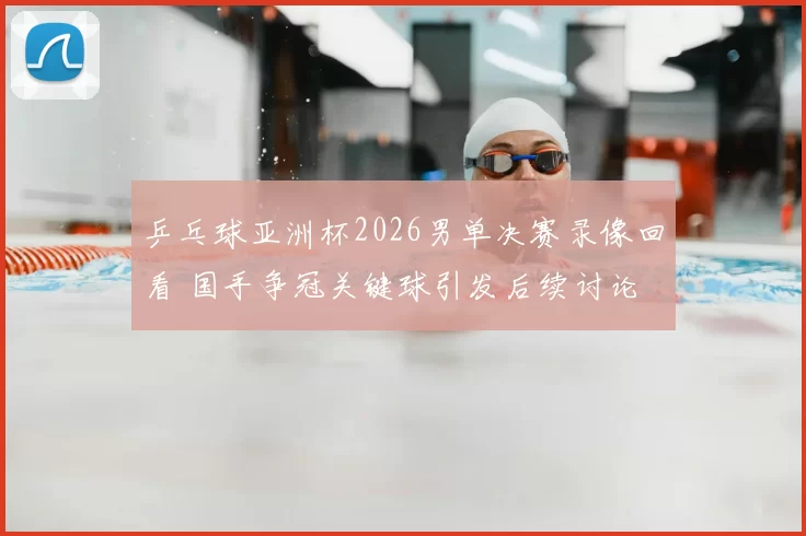 乒乓球亚洲杯2026男单决赛录像回看 国手争冠关键球引发后续讨论