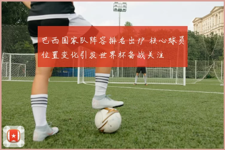 巴西国家队阵容排名出炉 核心球员位置变化引发世界杯备战关注