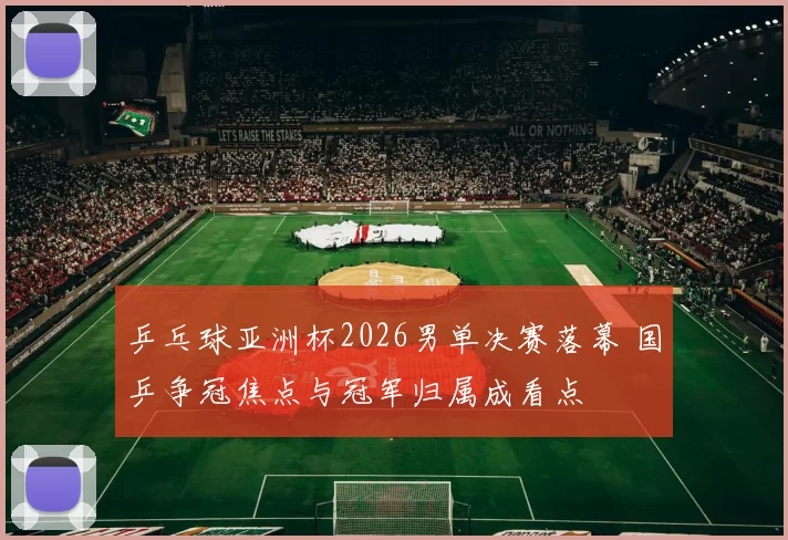乒乓球亚洲杯2026男单决赛落幕 国乒争冠焦点与冠军归属成看点