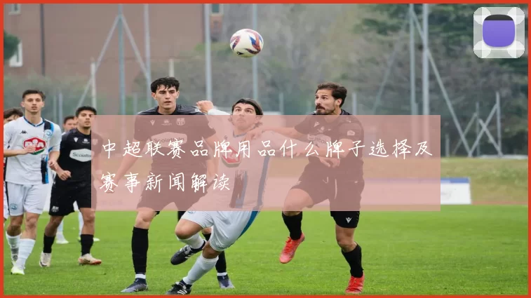 中超联赛品牌用品什么牌子选择及赛事新闻解读