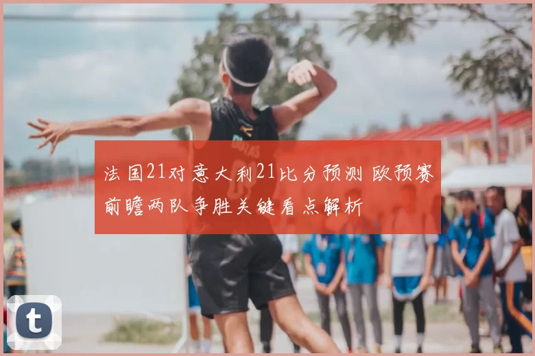 法国21对意大利21比分预测 欧预赛前瞻两队争胜关键看点解析