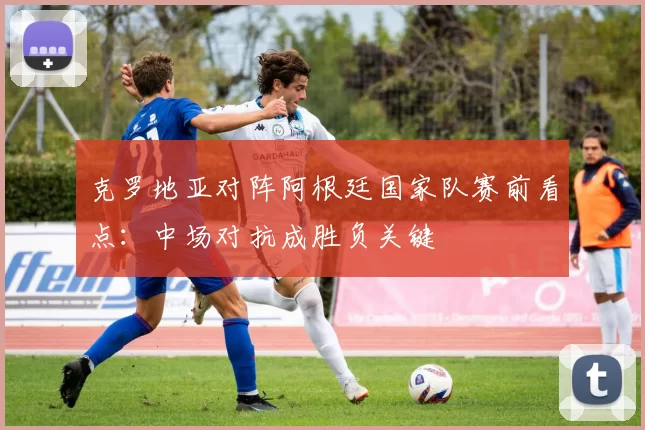 克罗地亚对阵阿根廷国家队赛前看点:中场对抗成胜负关键