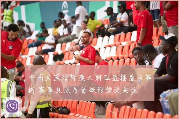 中国女篮对阵澳大利亚直播看点解析 赛事焦点与晋级形势受关注